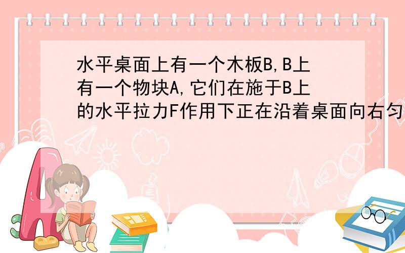 水平桌面上有一个木板B,B上有一个物块A,它们在施于B上的水平拉力F作用下正在沿着桌面向右匀速运动,由此可知（）A .A和B的接触面一定是粗糙的B .A和B的接触面可能是光滑的C .B与桌面的接触