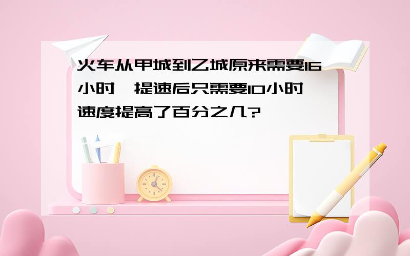 火车从甲城到乙城原来需要16小时,提速后只需要10小时,速度提高了百分之几?