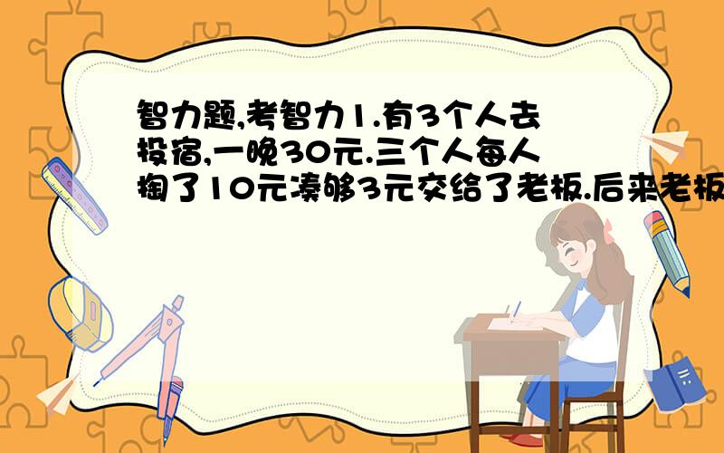 智力题,考智力1.有3个人去投宿,一晚30元.三个人每人掏了10元凑够3元交给了老板.后来老板说今天优惠只要25元就够了,拿出5元命令服务生退还给他们,服务生偷偷藏起了2元；然后,把剩下的3元