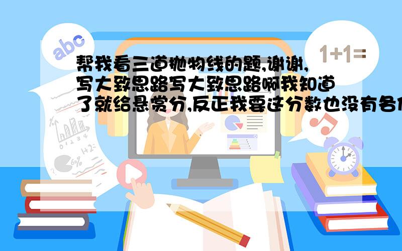 帮我看三道抛物线的题,谢谢,写大致思路写大致思路啊我知道了就给悬赏分,反正我要这分数也没有各位哥姐,天才同志 帮帮我啊,我没时间管这个了