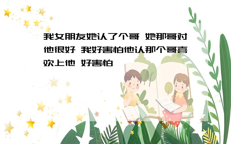 我女朋友她认了个哥 她那哥对他很好 我好害怕他认那个哥喜欢上他 好害怕