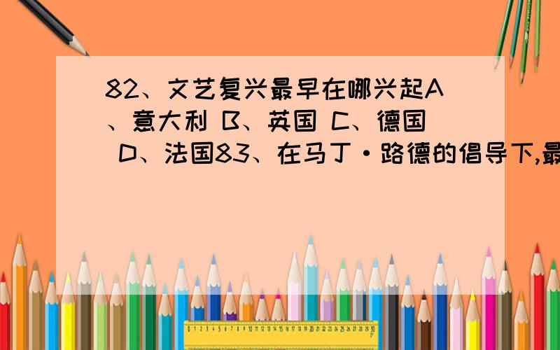 82、文艺复兴最早在哪兴起A、意大利 B、英国 C、德国 D、法国83、在马丁·路德的倡导下,最早掀起宗教革命运动的是在（一个）美国 英国 意大利 德国87、揭开美国独立战争序幕的是 A、来克