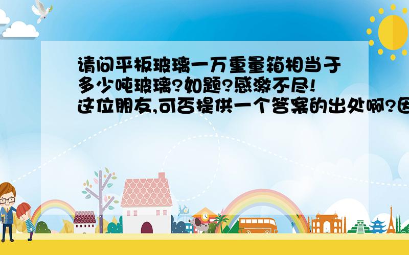 请问平板玻璃一万重量箱相当于多少吨玻璃?如题?感激不尽!这位朋友,可否提供一个答案的出处啊?因为这个提问比较关键,所以希望你能提供一些相关的权威资料,