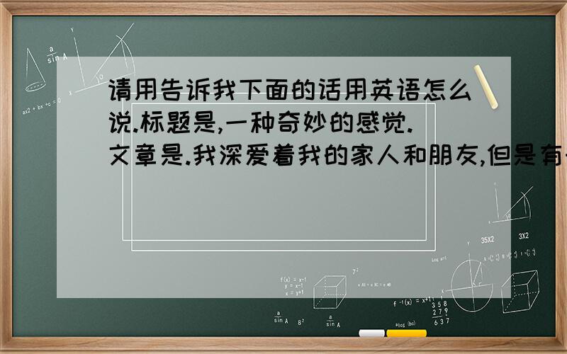 请用告诉我下面的话用英语怎么说.标题是,一种奇妙的感觉.文章是.我深爱着我的家人和朋友,但是有时候对自己却很自悲,甚至会想到死.但是却舍不得世上美好的事物,可能选择死亡的人都是