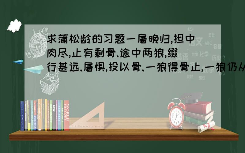 求蒲松龄的习题一屠晚归,担中肉尽,止有剩骨.途中两狼,缀行甚远.屠惧,投以骨.一狼得骨止,一狼仍从.复投之,后狼止而前狼又至.骨已尽矣.而两狼之并驱如故.屠大窘,恐前后受其敌.顾野有麦场,