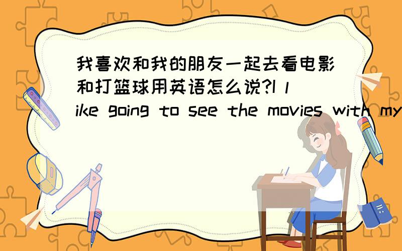 我喜欢和我的朋友一起去看电影和打篮球用英语怎么说?I like going to see the movies with my friend and playing basketball.I like going to see the movies and playing basketball with my friend .为什么?第一个句子肯定没错