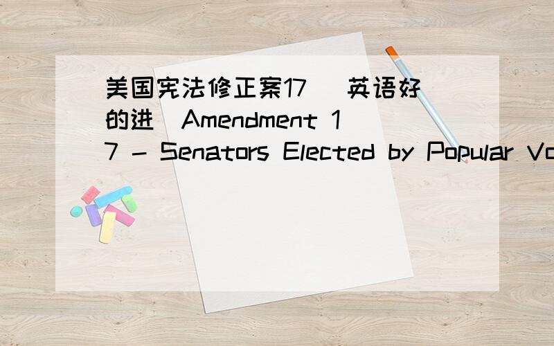 美国宪法修正案17 （英语好的进）Amendment 17 - Senators Elected by Popular VoteThe Senate of the United States shall be composed of two Senators from each State,elected by the people thereof,for six years; and each Senator shall have one