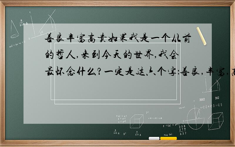 善良丰富高贵如果我是一个从前的哲人,来到今天的世界,我会最怀念什么?一定是这六个字：善良,丰富,高贵.看到医院拒收付不起昂贵医疗费的穷人,听凭危急病人死去,看到商人出售假药和伪