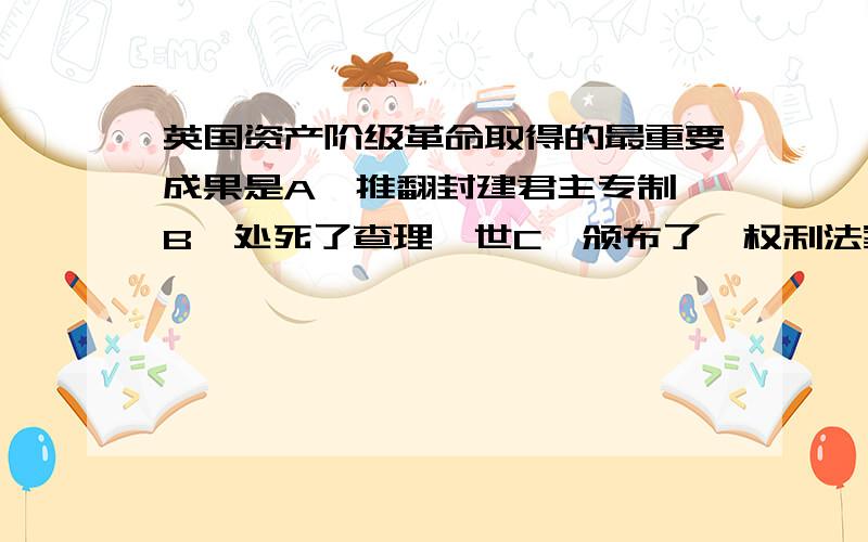 英国资产阶级革命取得的最重要成果是A、推翻封建君主专制 B、处死了查理一世C、颁布了《权利法案》D、确立了君主立宪制政体我要详细、具体一点的解释