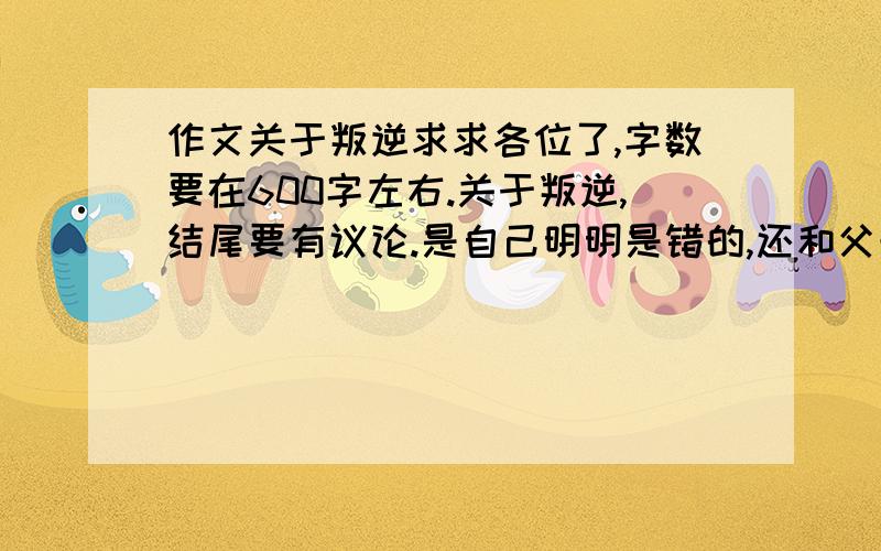 作文关于叛逆求求各位了,字数要在600字左右.关于叛逆,结尾要有议论.是自己明明是错的,还和父母闹矛盾这种样子,不想说全部,给我点灵感也可以的,求求各位哥哥姐姐了啊~