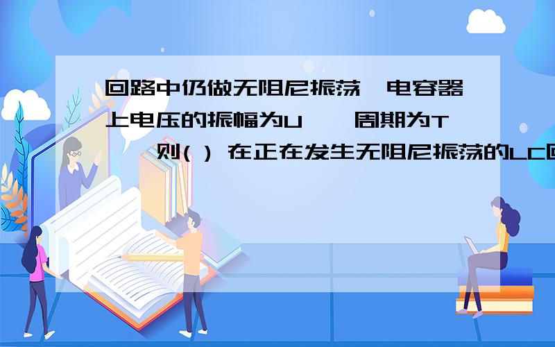 回路中仍做无阻尼振荡,电容器上电压的振幅为U′,周期为T′,则( ) 在正在发生无阻尼振荡的LC回路中,开关接通后,电容器上电压的振幅为U ,周期为T,若在电流为零的瞬间突然将开关S断开,回路