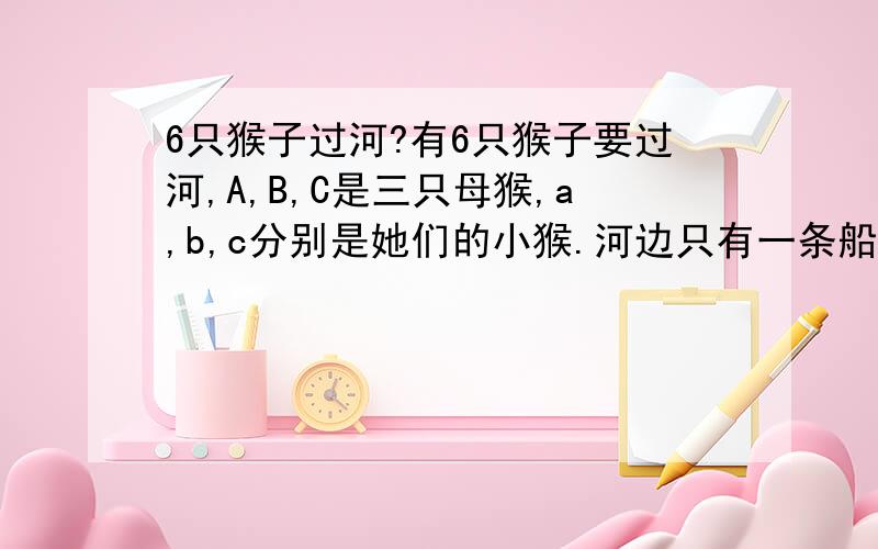 6只猴子过河?有6只猴子要过河,A,B,C是三只母猴,a,b,c分别是她们的小猴.河边只有一条船,每次只能坐两只猴子.只有A,B,C 和 a会划船.限制条件：无论是在岸上还是在船上,只要某只小猴的母亲不在