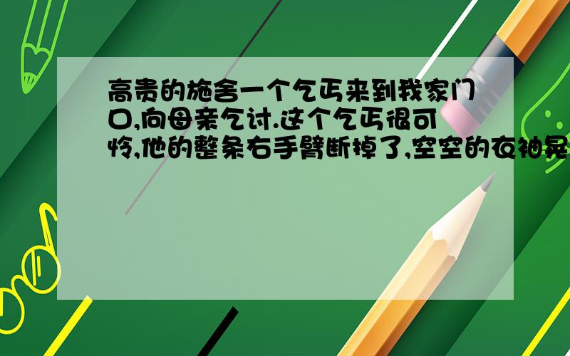 高贵的施舍一个乞丐来到我家门口,向母亲乞讨.这个乞丐很可怜,他的整条右手臂断掉了,空空的衣袖晃荡着,让人看了很难受.我以为母亲一定会慷慨施舍的,可是母亲却指着门前一堆砖对乞丐说