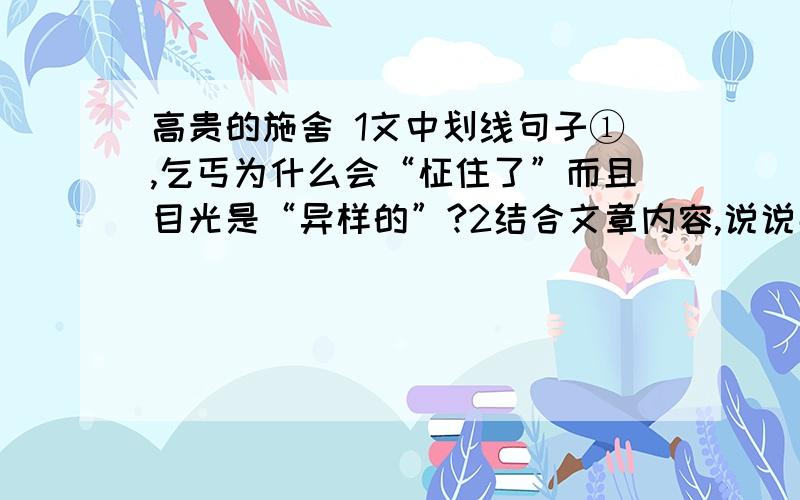 高贵的施舍 1文中划线句子①,乞丐为什么会“怔住了”而且目光是“异样的”?2结合文章内容,说说那一位一只手的乞丐两次“俯下身”,各表现了他当时怎样的心理?3文中划线句子③,那位“很