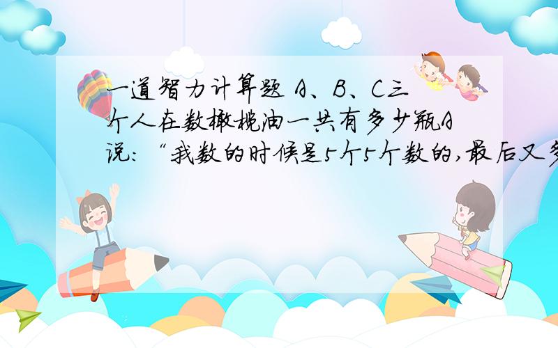 一道智力计算题 A、B、C三个人在数橄榄油一共有多少瓶A说：“我数的时候是5个5个数的,最后又多了一瓶.