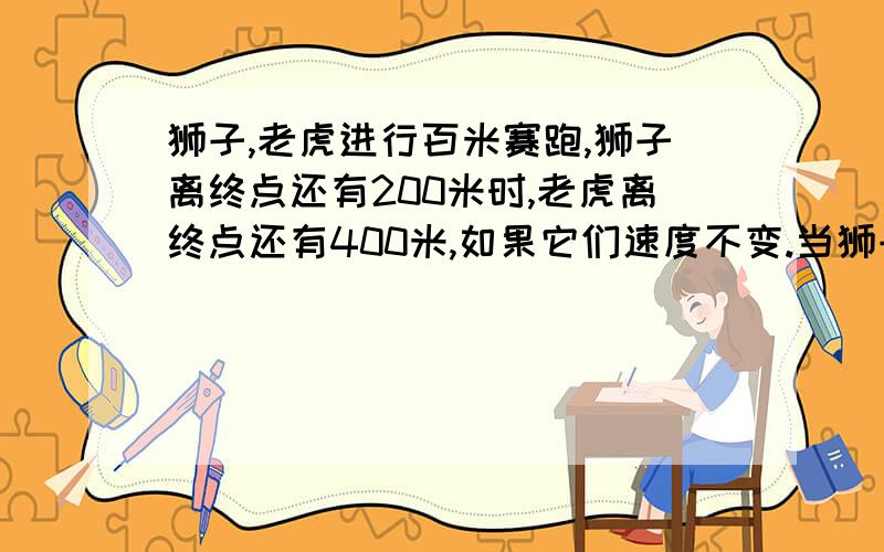 狮子,老虎进行百米赛跑,狮子离终点还有200米时,老虎离终点还有400米,如果它们速度不变.当狮子到达终点时,老虎离终点还有多少米?（不要方程,