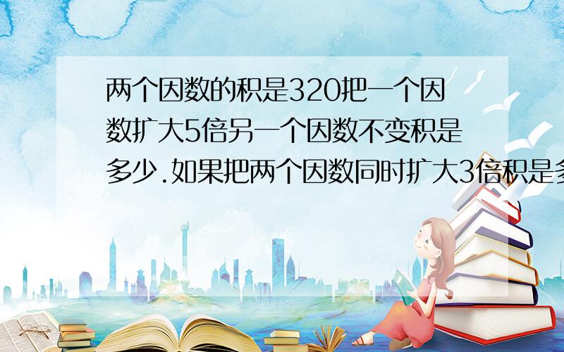 两个因数的积是320把一个因数扩大5倍另一个因数不变积是多少.如果把两个因数同时扩大3倍积是多少