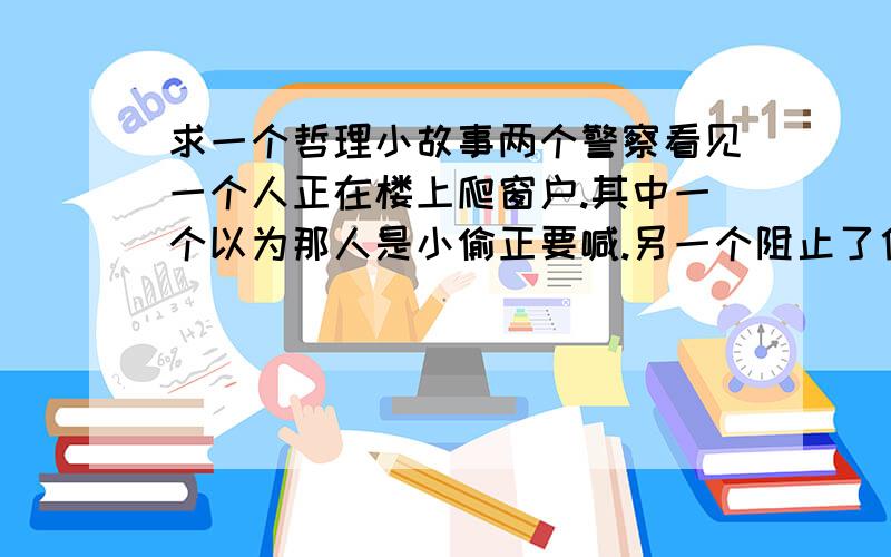 求一个哲理小故事两个警察看见一个人正在楼上爬窗户.其中一个以为那人是小偷正要喊.另一个阻止了他,然后给他讲了一个故事.说是他哥哥去偷摘一户人家的苹果,那户主人看见以后大声一