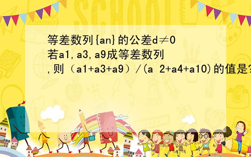 等差数列{an}的公差d≠0若a1,a3,a9成等差数列,则（a1+a3+a9）/(a 2+a4+a10)的值是?不好意思a1，a3，a9是成等比数列