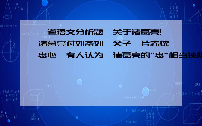 一道语文分析题,关于诸葛亮!诸葛亮对刘备刘禅父子一片赤忱忠心,有人认为,诸葛亮的“忠”相当狭隘,是一种愚忠,并不值得盲目推崇．你是如何看待这个问题的?