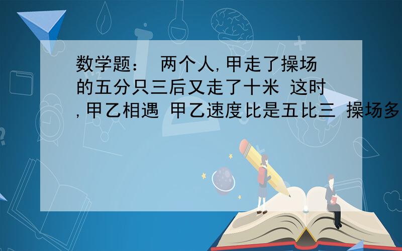 数学题： 两个人,甲走了操场的五分只三后又走了十米 这时,甲乙相遇 甲乙速度比是五比三 操场多长