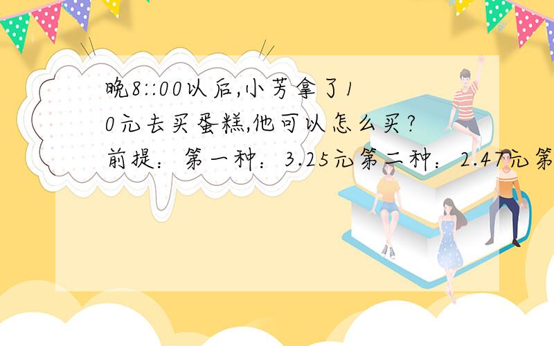 晚8::00以后,小芳拿了10元去买蛋糕,他可以怎么买?前提：第一种：3.25元第二种：2.47元第三种：3.9元