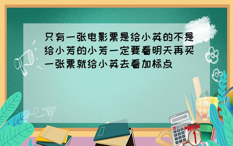 只有一张电影票是给小英的不是给小芳的小芳一定要看明天再买一张票就给小英去看加标点