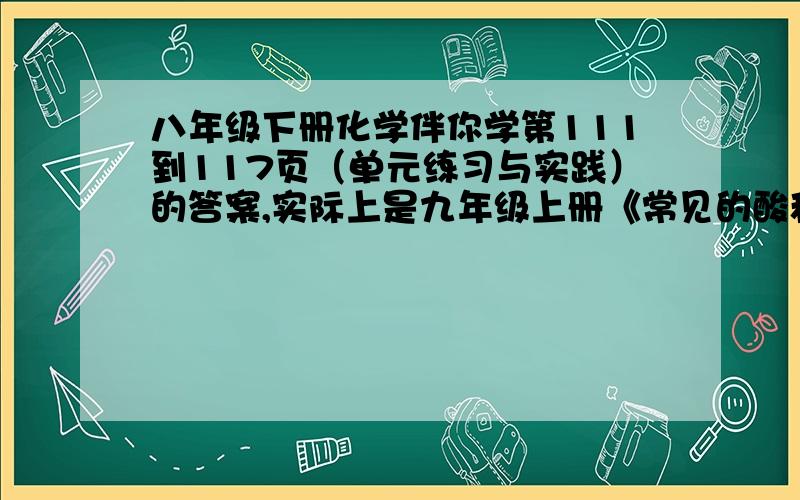 八年级下册化学伴你学第111到117页（单元练习与实践）的答案,实际上是九年级上册《常见的酸和碱》的内容,不过写在八年级下册的伴你学上了,回答后还会追加分数.