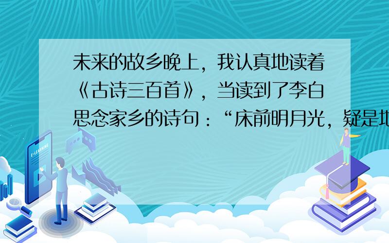 未来的故乡晚上，我认真地读着《古诗三百首》，当读到了李白思念家乡的诗句：“床前明月光，疑是地上霜，举头望明月，低头思故乡”。不禁也念思起我的家乡。突然，我眼前一亮，亮