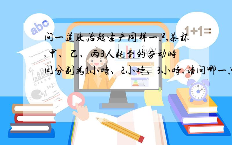 问一道政治题生产同样一只茶杯,甲、乙、丙3人耗费的劳动时间分别为1小时、2小时、3小时,请问哪一只茶杯价值量大三只相等