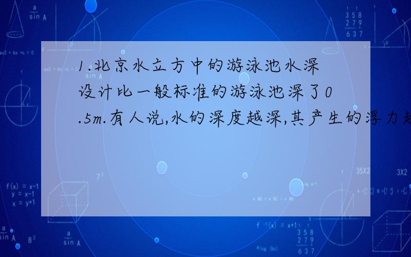 1.北京水立方中的游泳池水深设计比一般标准的游泳池深了0.5m.有人说,水的深度越深,其产生的浮力越大,因此,各国运动员在水立方的比赛成绩普遍提高就不足为奇了.你认为他的说法对么?为什