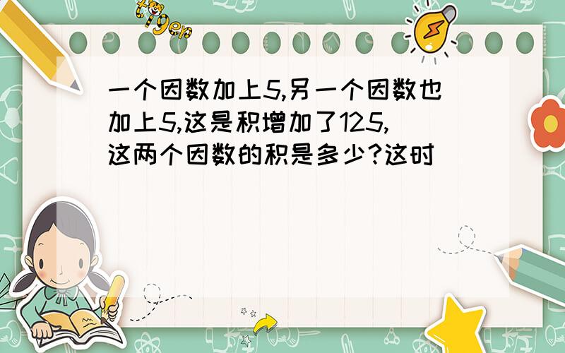 一个因数加上5,另一个因数也加上5,这是积增加了125,这两个因数的积是多少?这时