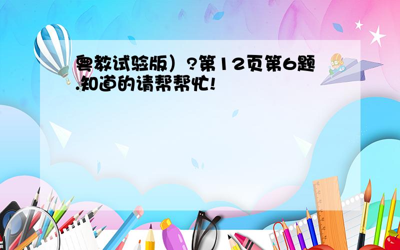 粤教试验版）?第12页第6题.知道的请帮帮忙!