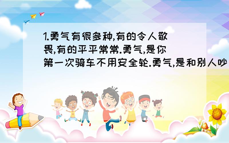 1.勇气有很多种,有的令人敬畏,有的平平常常.勇气,是你第一次骑车不用安全轮.勇气,是和别人吵架后你先去讲和…………1.爸爸说：勇气是：（ ）2.妈妈说：勇气是：（ ）（）说：勇气是（