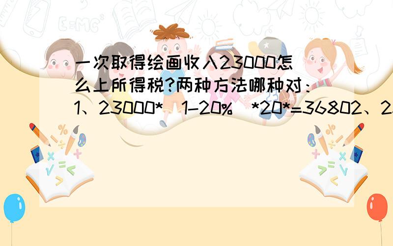 一次取得绘画收入23000怎么上所得税?两种方法哪种对：1、23000*（1-20%）*20*=36802、23000*（1-20%）*30%-2000=3520我有点混下了,不是说每次劳务收入大于20000的就要加成征收吗?怎么我做习题的时候没