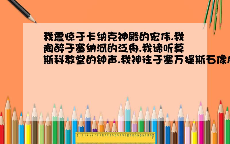 我震惊于卡纳克神殿的宏伟.我陶醉于塞纳河的泛舟.我谛听莫斯科教堂的钟声.我神往于塞万提斯石像肩头的鸽子.我赏玩泰国少女编织的小巧而又精致的花环.我品味精美的日本和食.我奇异于