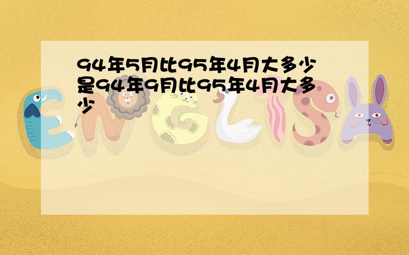 94年5月比95年4月大多少是94年9月比95年4月大多少