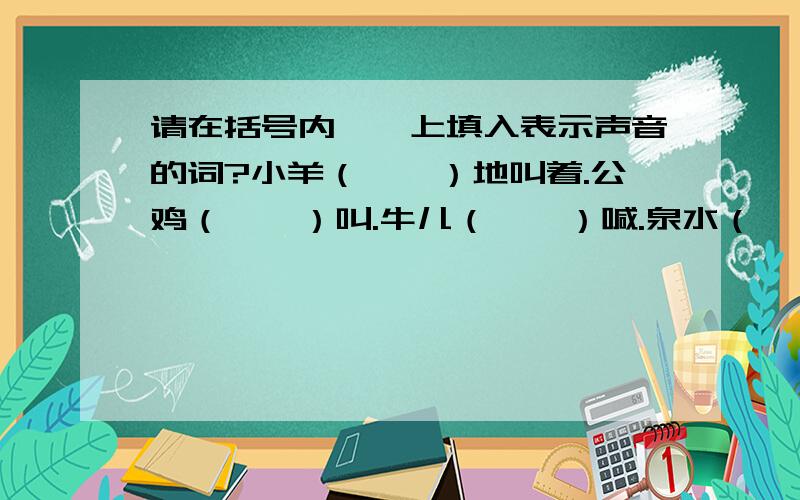 请在括号内——上填入表示声音的词?小羊（——）地叫着.公鸡（——）叫.牛儿（——）喊.泉水（——）奔向前方.风声（——）,雷声（——）,不一会儿,瓢泼大雨（——）地下了起来.读书