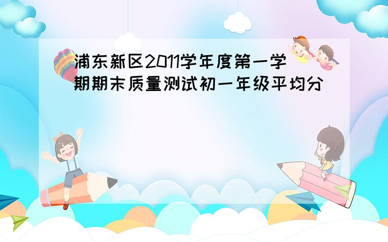 浦东新区2011学年度第一学期期末质量测试初一年级平均分