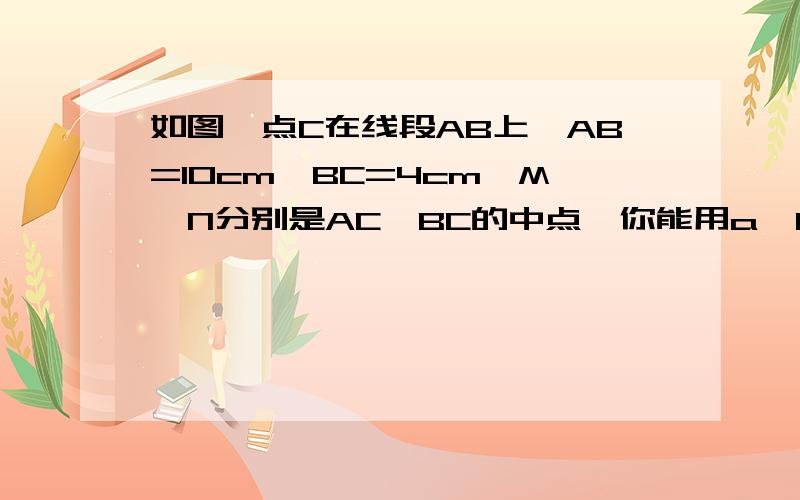 如图,点C在线段AB上,AB=10cm,BC=4cm,M、N分别是AC、BC的中点,你能用a,b的代数式表示MN的长度吗