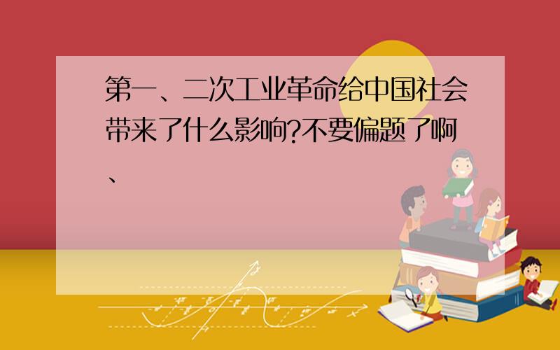 第一、二次工业革命给中国社会带来了什么影响?不要偏题了啊、