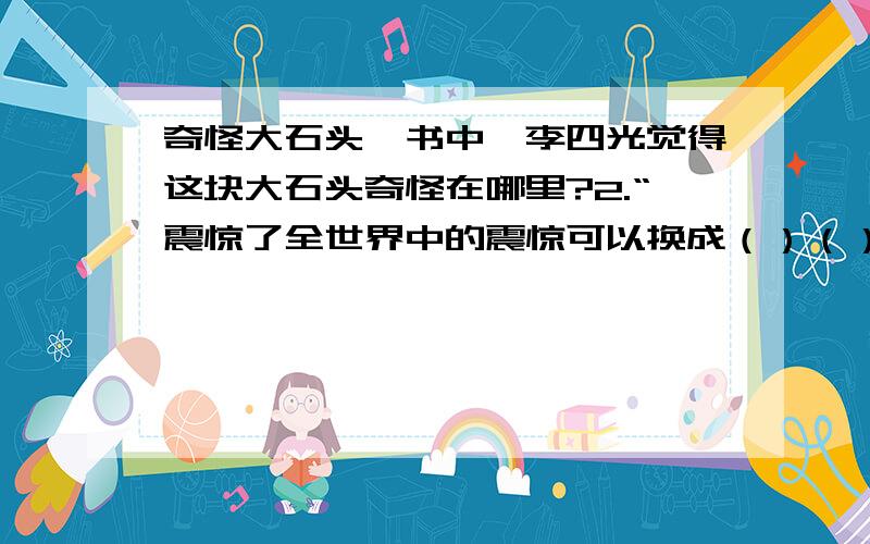 奇怪大石头一书中,李四光觉得这块大石头奇怪在哪里?2.“震惊了全世界中的震惊可以换成（）（）等词 ,说明李四光的研究成果是非常有价值的.