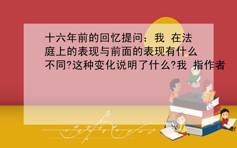 十六年前的回忆提问：我 在法庭上的表现与前面的表现有什么不同?这种变化说明了什么?我 指作者