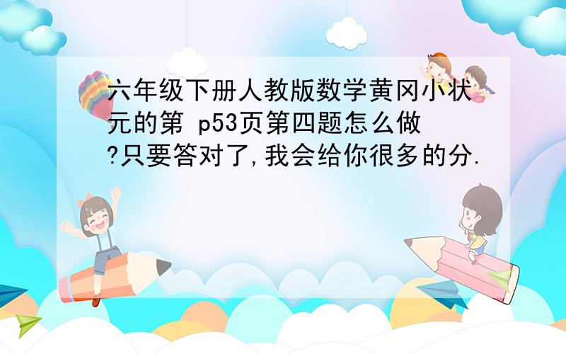 六年级下册人教版数学黄冈小状元的第 p53页第四题怎么做?只要答对了,我会给你很多的分.