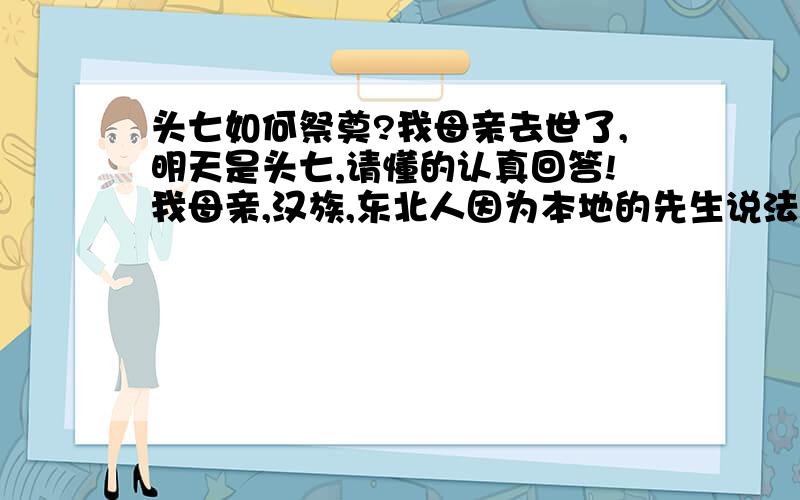 头七如何祭奠?我母亲去世了,明天是头七,请懂的认真回答!我母亲,汉族,东北人因为本地的先生说法不一.郑重声明：本次交流只是风俗!