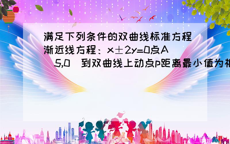 满足下列条件的双曲线标准方程渐近线方程：x±2y=0点A（5,0）到双曲线上动点p距离最小值为根号6主要是焦点在x轴上的情况怎么求得x^2-4y^2=(5+根号6)^2的?