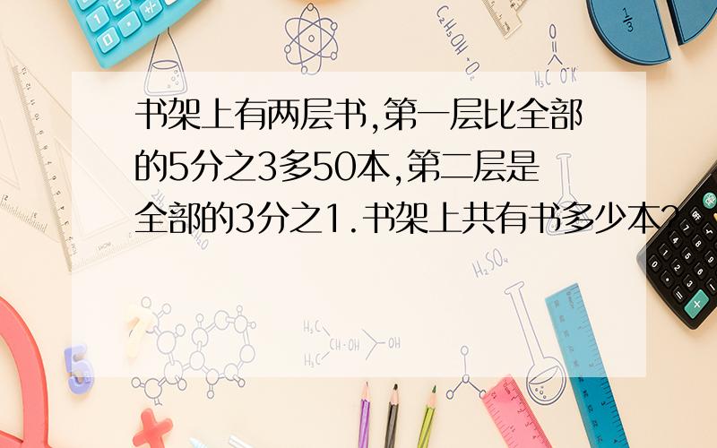 书架上有两层书,第一层比全部的5分之3多50本,第二层是全部的3分之1.书架上共有书多少本?