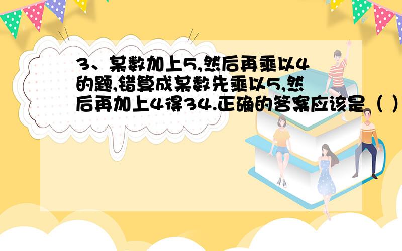 3、某数加上5,然后再乘以4的题,错算成某数先乘以5,然后再加上4得34.正确的答案应该是（ ）.