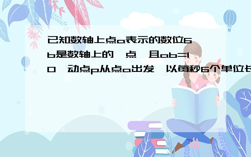 已知数轴上点a表示的数位6,b是数轴上的一点,且ab=10,动点p从点a出发,以每秒6个单位长度的速度沿数轴向左均速运动,设运动时间为t（t>0）秒.动点Q从点A出发,以每秒1个单位长度的速度沿数轴向