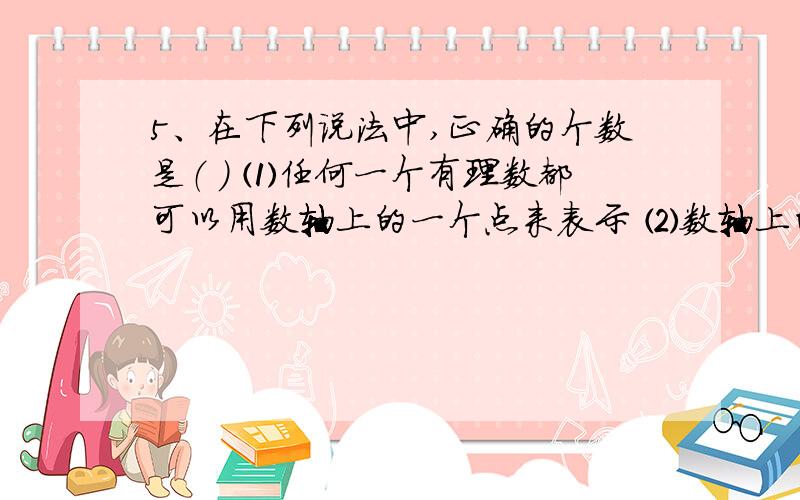 5、在下列说法中,正确的个数是（ ） ⑴任何一个有理数都可以用数轴上的一个点来表示 ⑵数轴上的每一个点都5、在下列说法中,正确的个数是（ ） ⑴任何一个有理数都可以用数轴上的一个